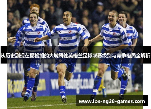 从历史到现在揭秘加的夫城所处英格兰足球联赛级别与竞争格局全解析