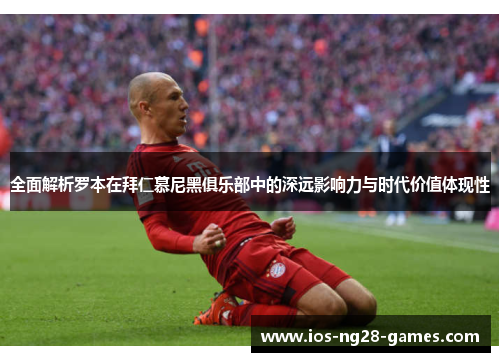 全面解析罗本在拜仁慕尼黑俱乐部中的深远影响力与时代价值体现性