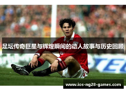 足坛传奇巨星与辉煌瞬间的动人故事与历史回顾 足坛传奇巨星与辉煌瞬间的动人故事与历史回顾