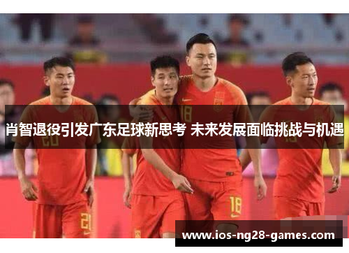 肖智退役引发广东足球新思考 未来发展面临挑战与机遇