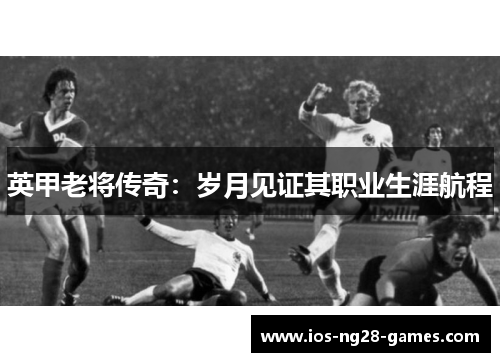 英甲老将传奇：岁月见证其职业生涯航程